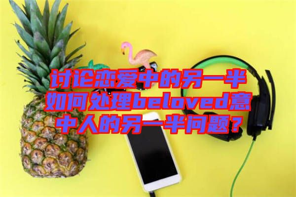 討論戀愛中的另一半如何處理beloved意中人的另一半問題?