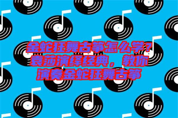 金蛇狂舞古箏怎么學?袁莎演繹經典,教你演奏金蛇狂舞古箏