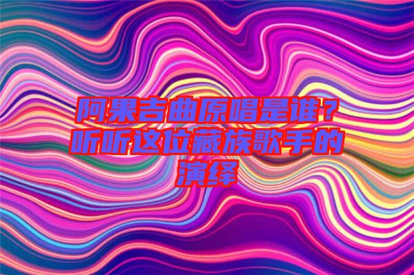 阿果吉曲原唱是誰?聽聽這位藏族歌手的演繹
