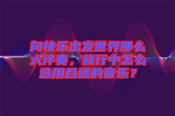 向快樂出發世界那么大伴奏，旅行中怎么選用合適的音樂？