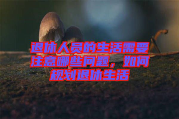 退休人員的生活需要注意哪些問題,如何規(guī)劃退休生活