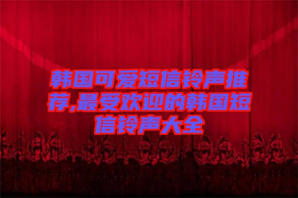 韓國(guó)可愛(ài)短信鈴聲推薦,最受歡迎的韓國(guó)短信鈴聲大全