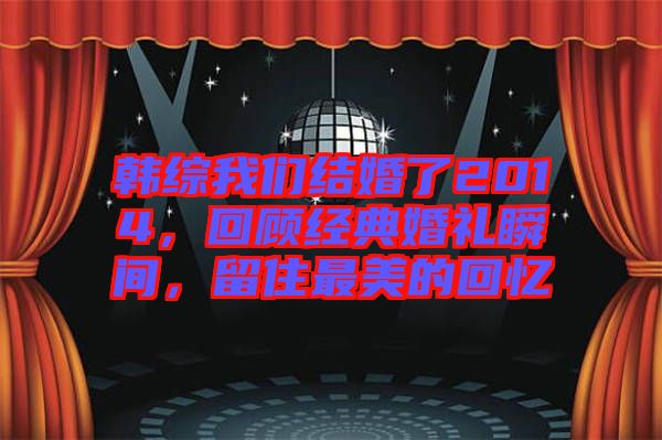 韓綜我們結婚了2014，回顧經典婚禮瞬間，留住最美的回憶