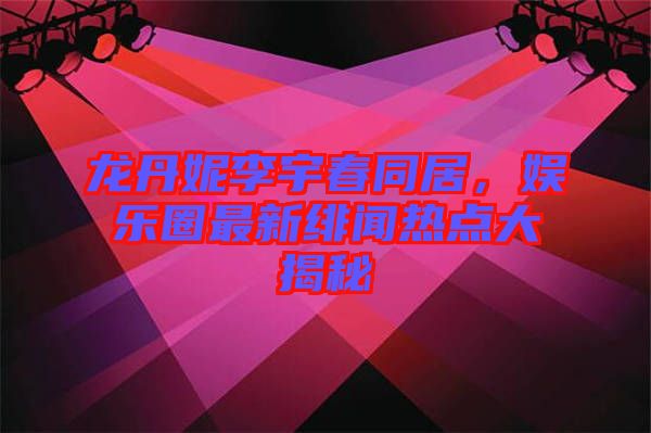 龍丹妮李宇春同居,娛樂圈最新緋聞熱點大揭秘