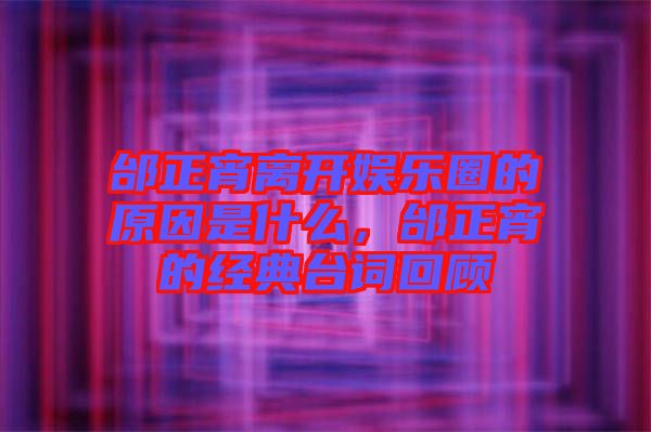 邰正宵離開娛樂圈的原因是什么,邰正宵的經典臺詞回顧