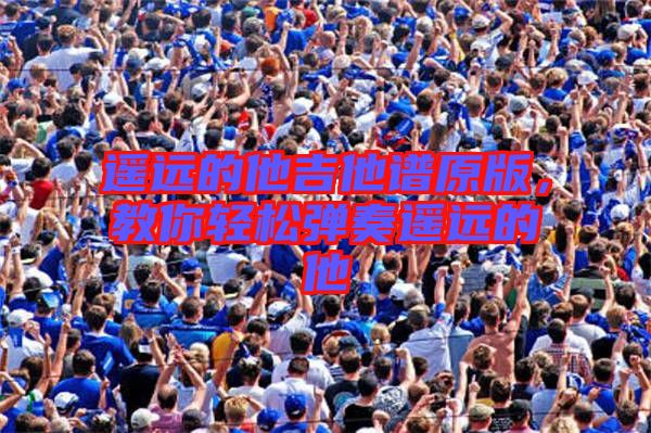 遙遠(yuǎn)的他吉他譜原版,教你輕松彈奏遙遠(yuǎn)的他