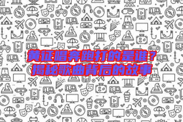 黃征唱奔跑打的是誰？揭秘歌曲背后的故事