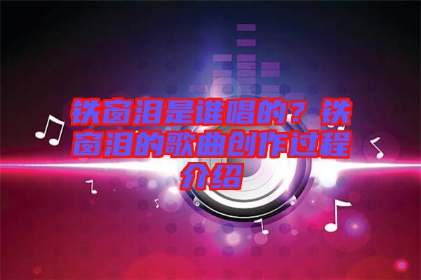 鐵窗淚是誰唱的?鐵窗淚的歌曲創作過程介紹