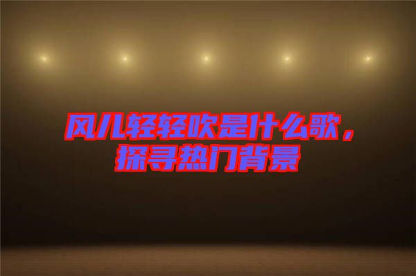 風兒輕輕吹是什么歌，探尋熱門背景