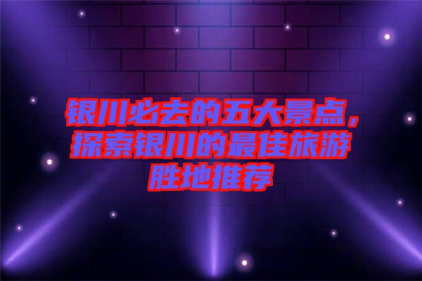 銀川必去的五大景點,探索銀川的最佳旅游勝地推薦