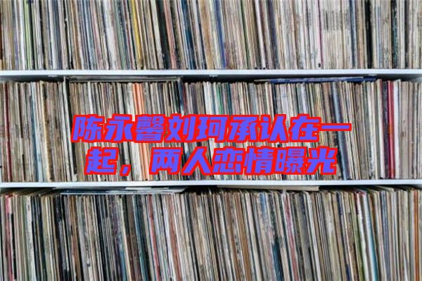 陳永馨劉珂承認(rèn)在一起,兩人戀情曝光