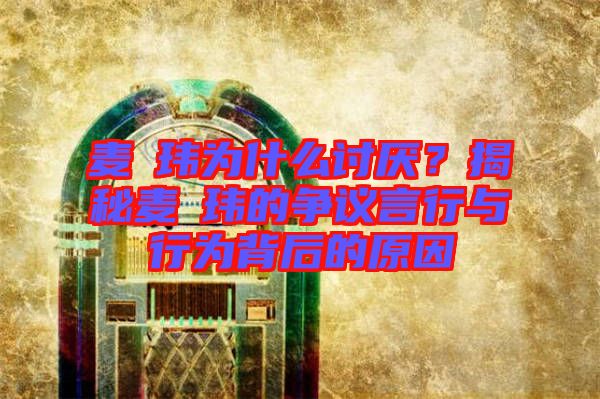 麥烝瑋為什么討厭?揭秘麥烝瑋的爭議言行與行為背后的原因