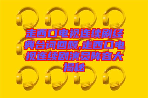 走西口電視連續(xù)劇經(jīng)典臺詞回顧,走西口電視連續(xù)劇演員陣容大揭秘