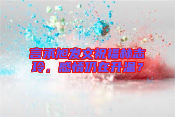 言承旭發文祝福林志玲,感情仍在升溫?