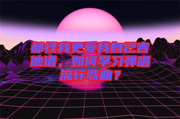 都怪我更愛我自己吉他譜,如何學習彈唱流行歌曲?