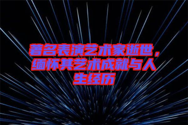 著名表演藝術家逝世,緬懷其藝術成就與人生經歷
