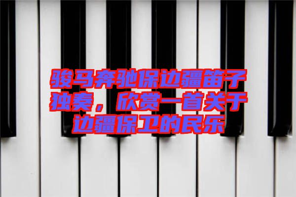 駿馬奔馳保邊疆笛子獨奏,欣賞一首關于邊疆保衛的民樂