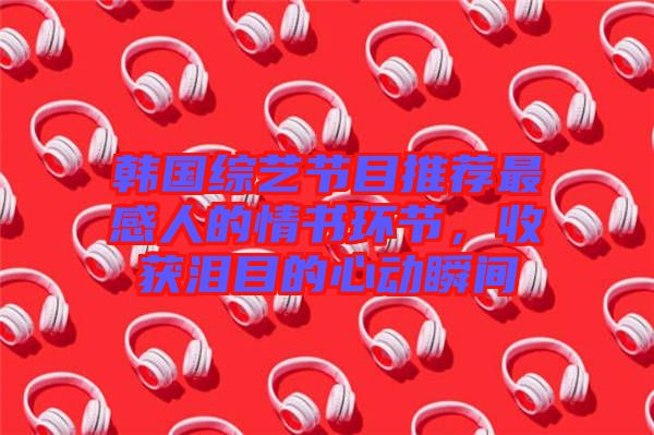 韓國綜藝節目推薦最感人的情書環節，收獲淚目的心動瞬間