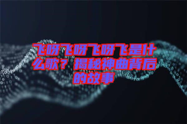 飛呀飛呀飛呀飛是什么歌?揭秘神曲背后的故事