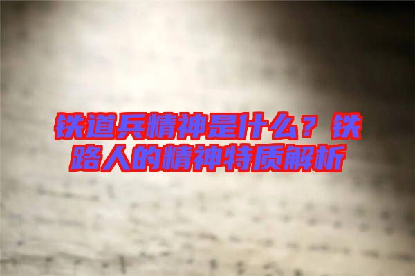 鐵道兵精神是什么?鐵路人的精神特質(zhì)解析