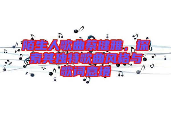 陌生人歌曲蔡健雅,探索其獨特歌曲風格與歌詞意境