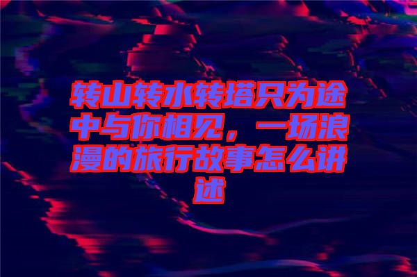 轉(zhuǎn)山轉(zhuǎn)水轉(zhuǎn)塔只為途中與你相見,一場(chǎng)浪漫的旅行故事怎么講述