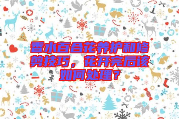 香水百合花養護和修剪技巧,花開完后該如何處理?
