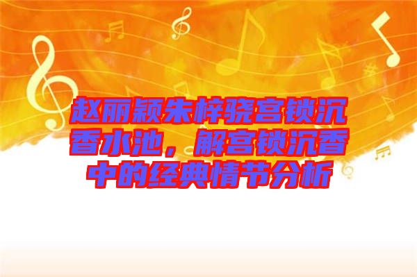 趙麗穎朱梓驍宮鎖沉香水池,解宮鎖沉香中的經典情節分析