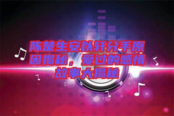 陳楚生安以軒分手原因揭秘,愛過的感情故事大揭秘