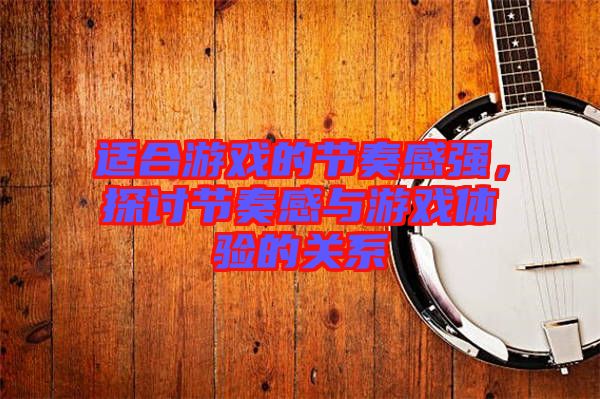 適合游戲的節奏感強,探討節奏感與游戲體驗的關系