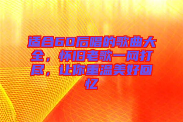 適合60后唱的歌曲大全,懷舊老歌一網(wǎng)打盡,讓你重溫美好回憶