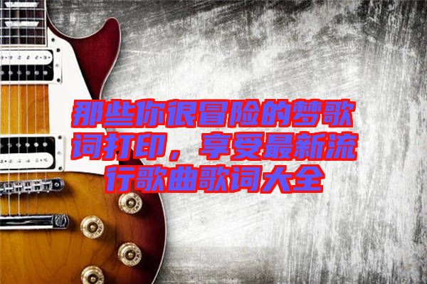 那些你很冒險的夢歌詞打印,享受最新流行歌曲歌詞大全