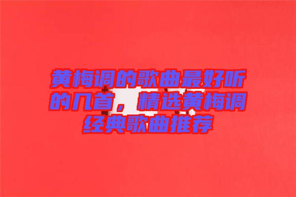 黃梅調(diào)的歌曲最好聽的幾首,精選黃梅調(diào)經(jīng)典歌曲推薦