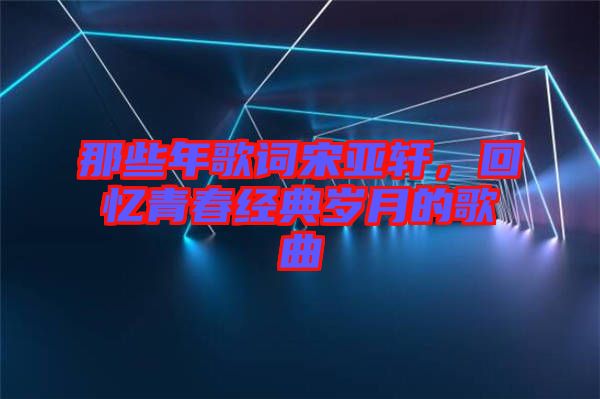 那些年歌詞宋亞軒,回憶青春經典歲月的歌曲