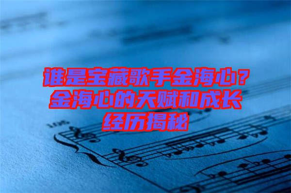 誰是寶藏歌手金海心?金海心的天賦和成長經歷揭秘