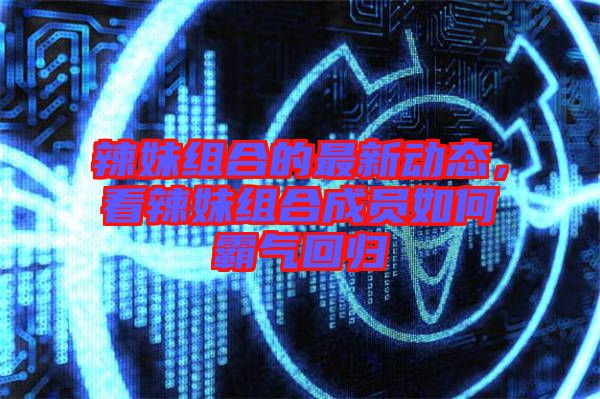 辣妹組合的最新動態,看辣妹組合成員如何霸氣回歸