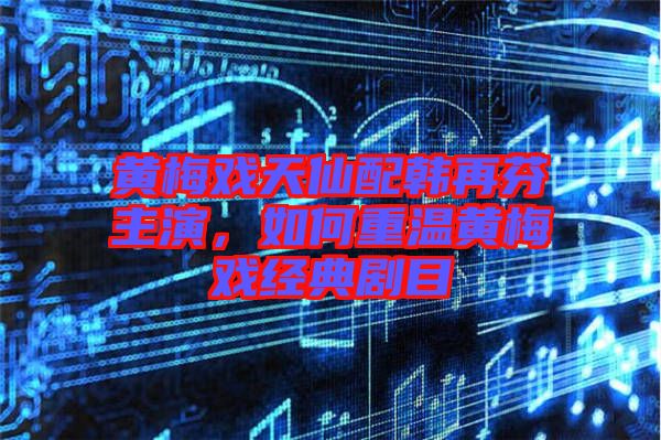 黃梅戲天仙配韓再芬主演,如何重溫黃梅戲經典劇目