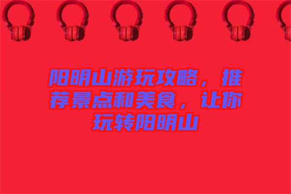 陽明山游玩攻略,推薦景點和美食,讓你玩轉陽明山