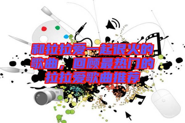 和拉拉愛一起很火的歌曲,回顧最熱門的拉拉愛歌曲推薦