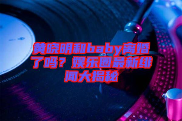 黃曉明和baby離婚了嗎?娛樂圈最新緋聞大揭秘