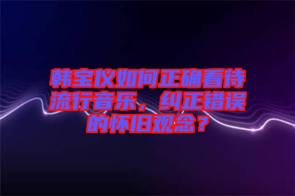 韓寶儀如何正確看待流行音樂，糾正錯(cuò)誤的懷舊觀念？