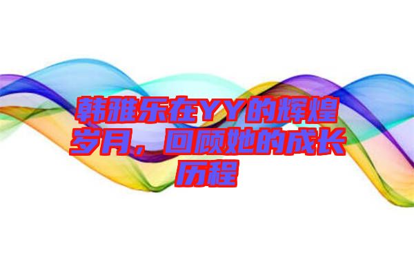 韓雅樂在YY的輝煌歲月，回顧她的成長(zhǎng)歷程