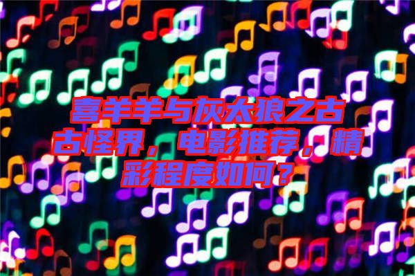 喜羊羊與灰太狼之古古怪界，電影推薦，精彩程度如何？