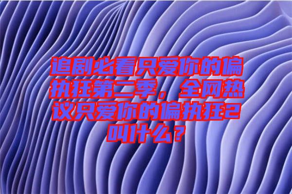 追劇必看只愛你的偏執狂第二季,全網熱議只愛你的偏執狂2叫什么?