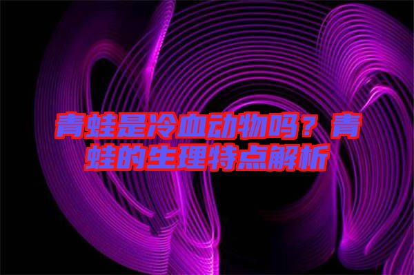 青蛙是冷血?jiǎng)游飭幔壳嗤艿纳硖攸c(diǎn)解析