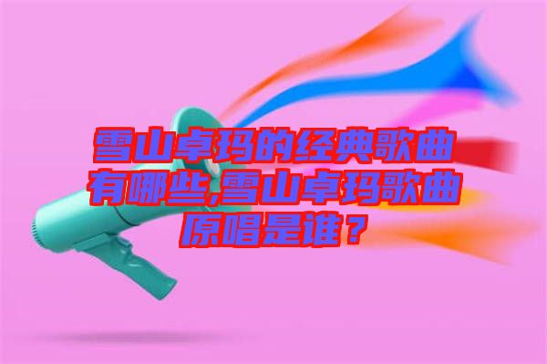 雪山卓瑪?shù)慕?jīng)典歌曲有哪些,雪山卓瑪歌曲原唱是誰(shuí)?