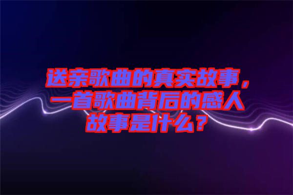 送親歌曲的真實故事，一首歌曲背后的感人故事是什么？