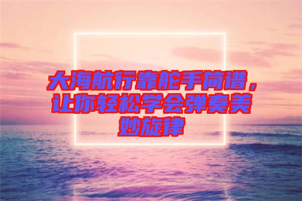 大海航行靠舵手簡譜，讓你輕松學會彈奏美妙旋律