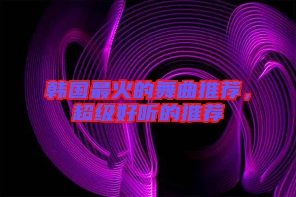 韓國最火的舞曲推薦,超級好聽的推薦