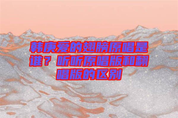 韓庚愛的翅膀原唱是誰?聽聽原唱版和翻唱版的區別